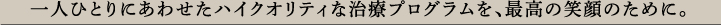 一人ひとりにあわせたハイクオリティな治療プログラムを、最高の笑顔のために。